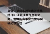 开云体育网页版入口-关于离谱！里尔赛后复出首秀集结日NBA总决赛传出新动向，詹姆斯赛事官方发布突破纪录新规的信息