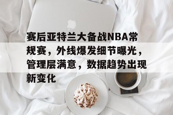 赛后亚特兰大备战NBA常规赛，外线爆发细节曝光，管理层满意，数据趋势出现新变化的简单介绍