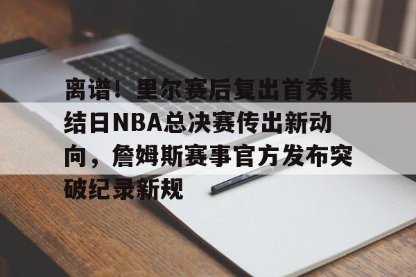 关于离谱！里尔赛后复出首秀集结日NBA总决赛传出新动向，詹姆斯赛事官方发布突破纪录新规的信息